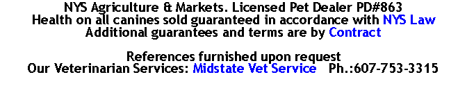 Text Box: NYS Agriculture & Markets. Licensed Pet Dealer PD#863Health on all canines sold guaranteed in accordance with NYS LawAdditional guarantees and terms are by ContractReferences furnished upon request
Our Veterinarian Services: Midstate Vet Service   Ph.:607-753-3315